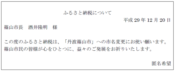 ふるさと納税について 平成29年12月20日 篠山市長 酒井 隆明様 この度のふるさと納税は、「丹波篠山市」への市名変更にお使い願います。篠山市民の皆様が心をひとつに、益々のご発展をお祈りいたしします。匿名希望